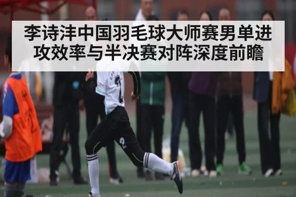 李诗沣中国羽毛球大师赛男单进攻效率与半决赛对阵深度前瞻