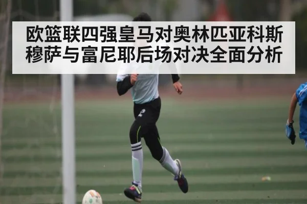 欧篮联四强皇马对奥林匹亚科斯穆萨与富尼耶后场对决全面分析